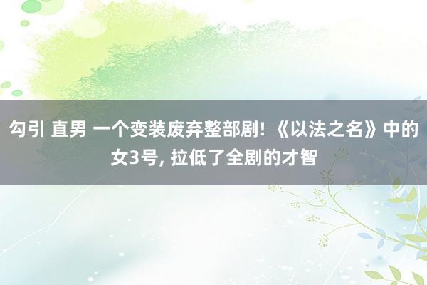 勾引 直男 一个变装废弃整部剧! 《以法之名》中的女3号， 拉低了全剧的才智