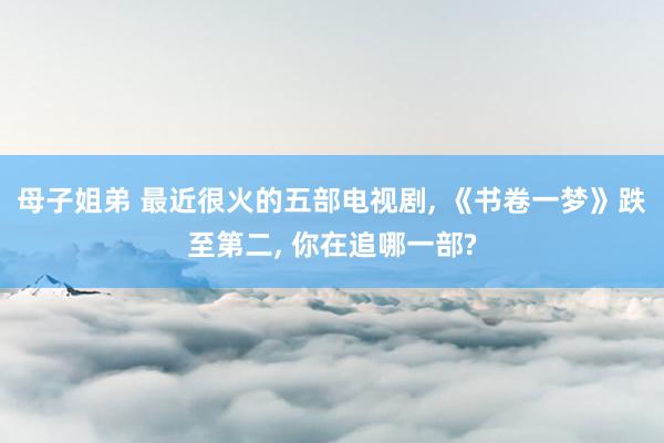 母子姐弟 最近很火的五部电视剧， 《书卷一梦》跌至第二， 你在追哪一部?